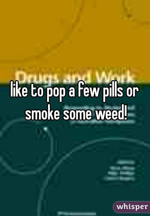 like to pop a few pills or smoke some weed!