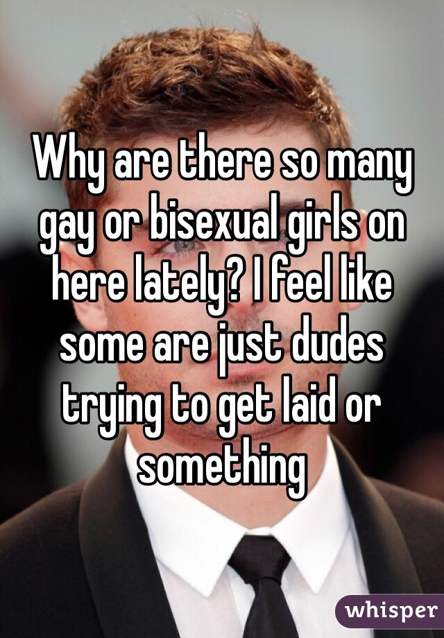 Why are there so many gay or bisexual girls on here lately? I feel like some are just dudes trying to get laid or something