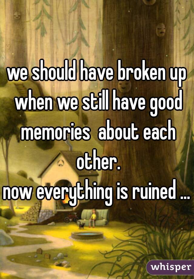 we should have broken up when we still have good memories  about each other.
now everything is ruined ...