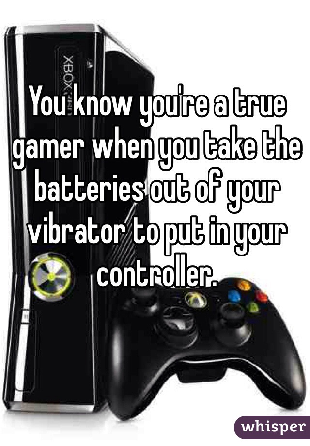 You know you're a true gamer when you take the batteries out of your vibrator to put in your controller.