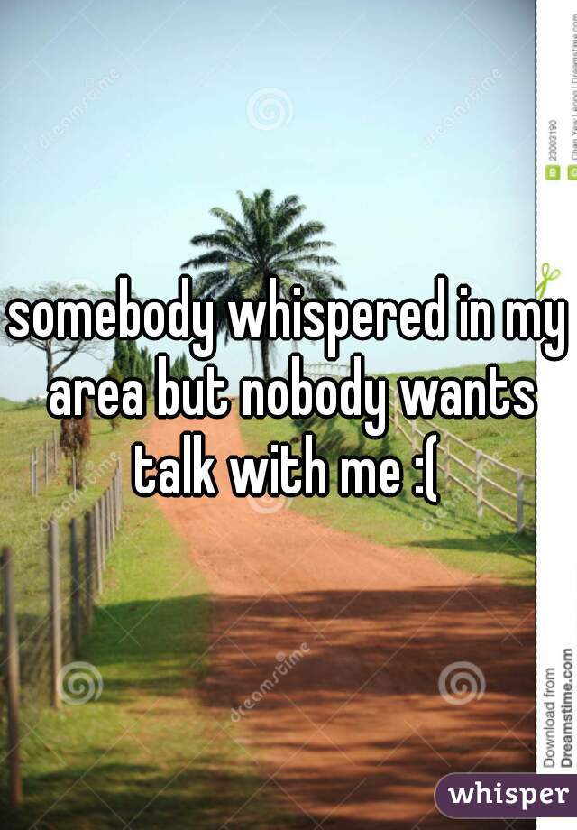 somebody whispered in my area but nobody wants talk with me :( 