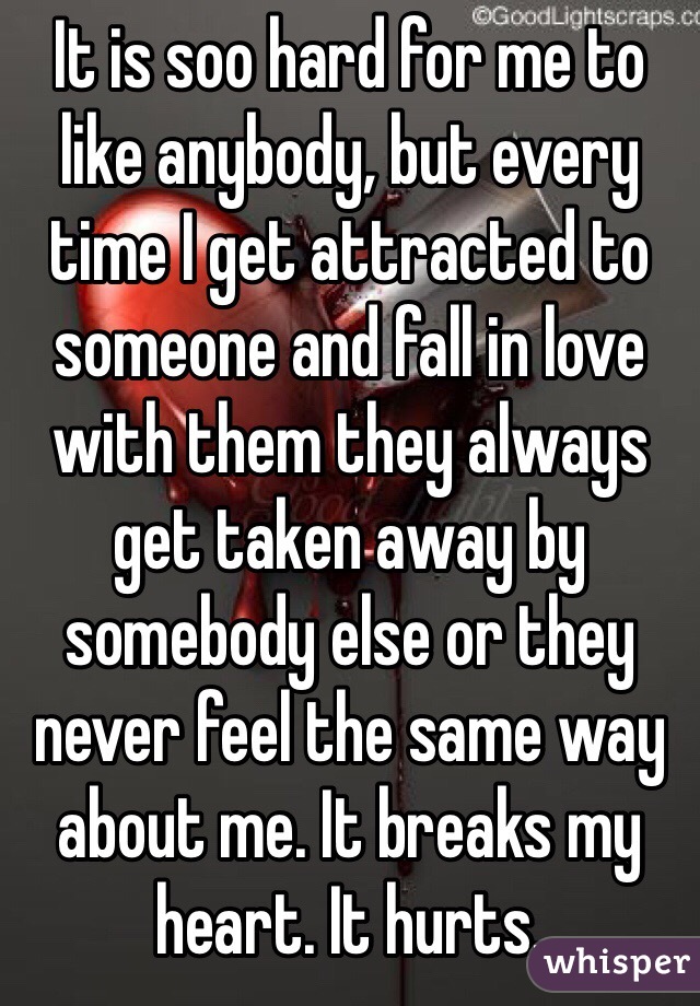 It is soo hard for me to like anybody, but every time I get attracted to someone and fall in love with them they always get taken away by somebody else or they never feel the same way about me. It breaks my heart. It hurts.