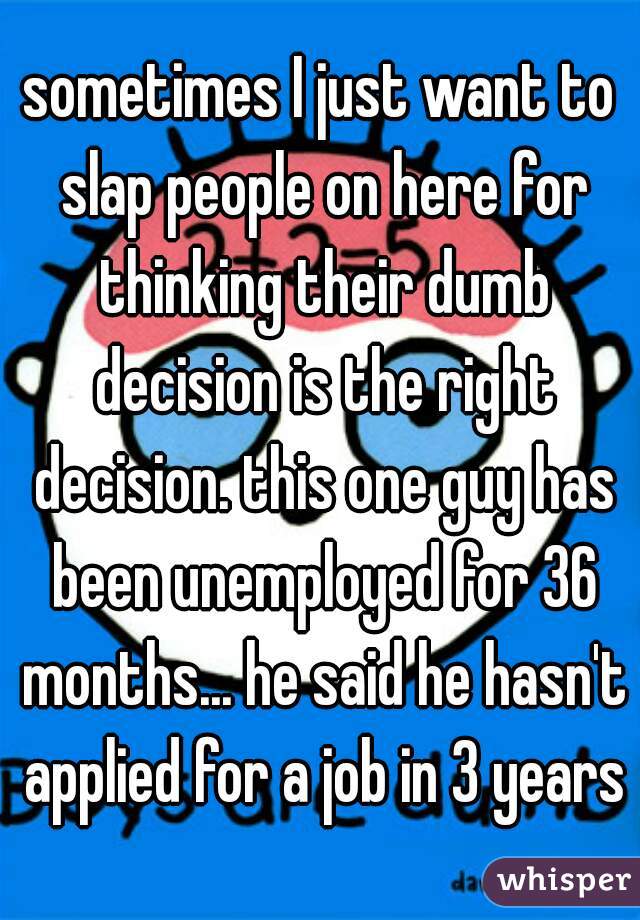 sometimes I just want to slap people on here for thinking their dumb decision is the right decision. this one guy has been unemployed for 36 months... he said he hasn't applied for a job in 3 years