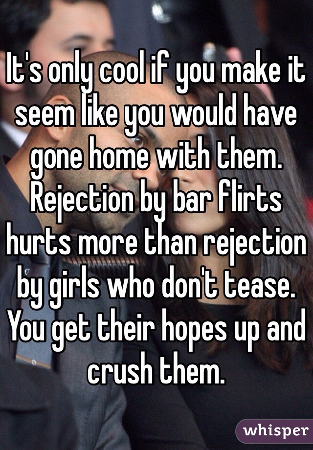 It's only cool if you make it seem like you would have gone home with them.  Rejection by bar flirts hurts more than rejection by girls who don't tease.  You get their hopes up and crush them.