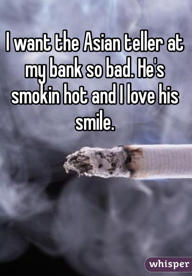 I want the Asian teller at my bank so bad. He's smokin hot and I love his smile.