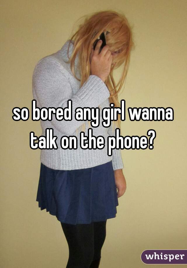 so bored any girl wanna talk on the phone? 