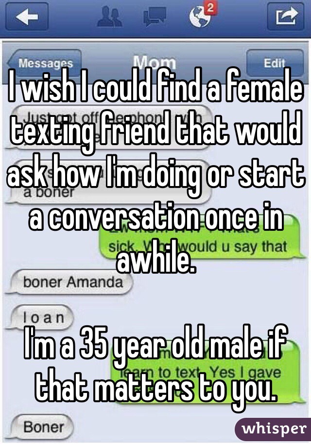 I wish I could find a female texting friend that would ask how I'm doing or start a conversation once in awhile.

I'm a 35 year old male if that matters to you. 