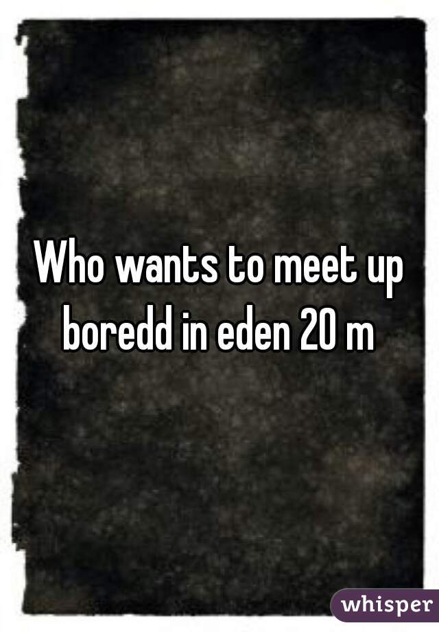 Who wants to meet up boredd in eden 20 m 