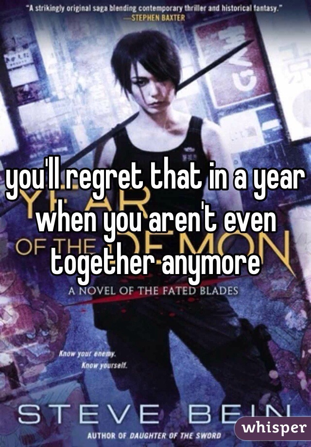 you'll regret that in a year when you aren't even together anymore 