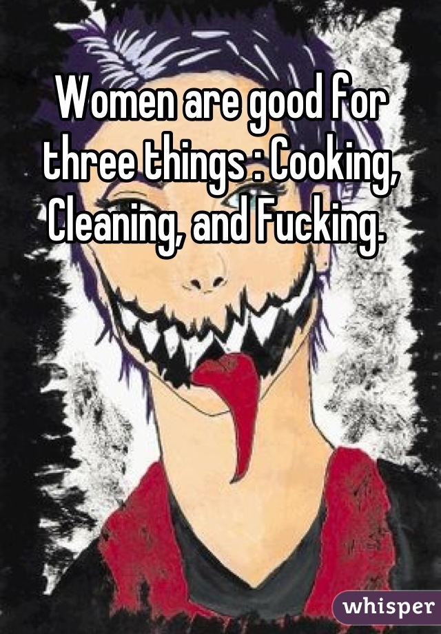 Women are good for three things : Cooking, Cleaning, and Fucking. 