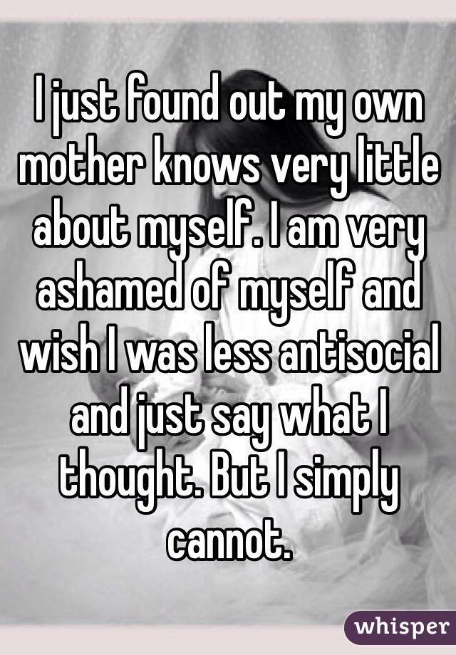 I just found out my own mother knows very little about myself. I am very ashamed of myself and wish I was less antisocial and just say what I thought. But I simply cannot.