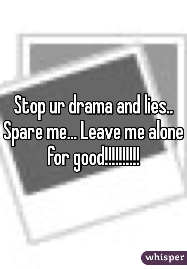 Stop ur drama and lies.. Spare me... Leave me alone for good!!!!!!!!!!