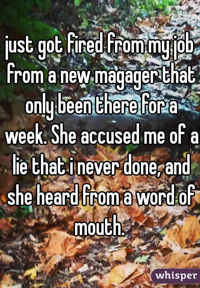 just got fired from my job from a new magager that only been there for a week. She accused me of a lie that i never done, and she heard from a word of mouth. 