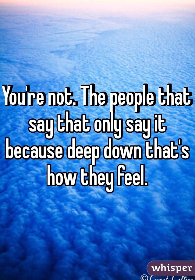 You're not. The people that say that only say it because deep down that's how they feel.