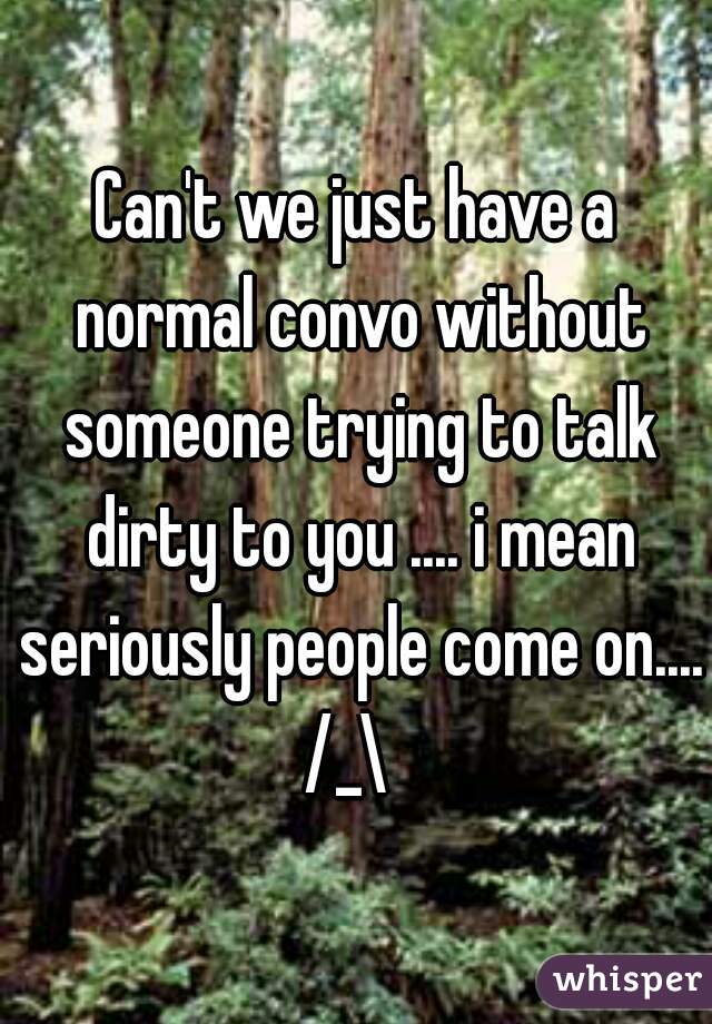 Can't we just have a normal convo without someone trying to talk dirty to you .... i mean seriously people come on.... /_\  