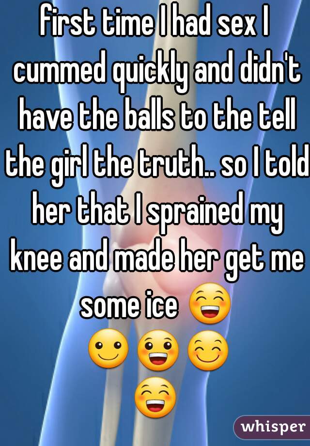 first time I had sex I cummed quickly and didn't have the balls to the tell the girl the truth.. so I told her that I sprained my knee and made her get me some ice 😁 ☺😀😊😁 