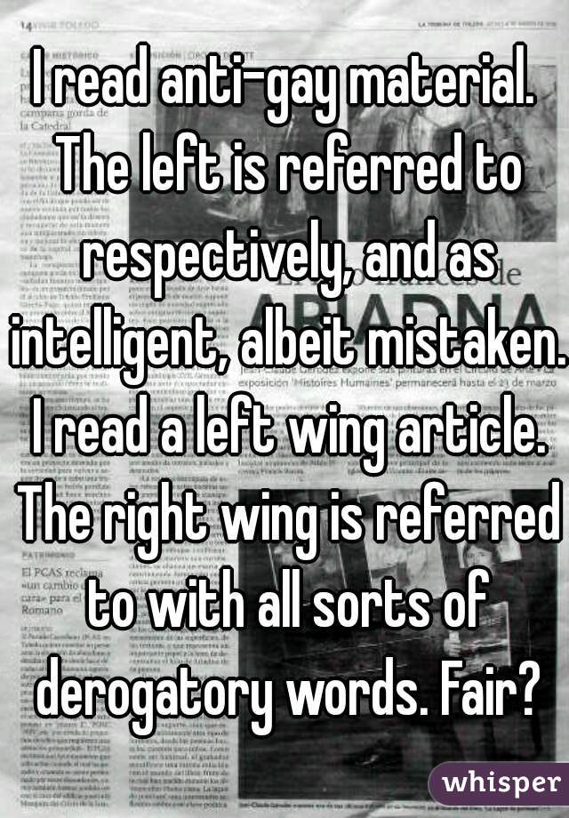 I read anti-gay material. The left is referred to respectively, and as intelligent, albeit mistaken. I read a left wing article. The right wing is referred to with all sorts of derogatory words. Fair?