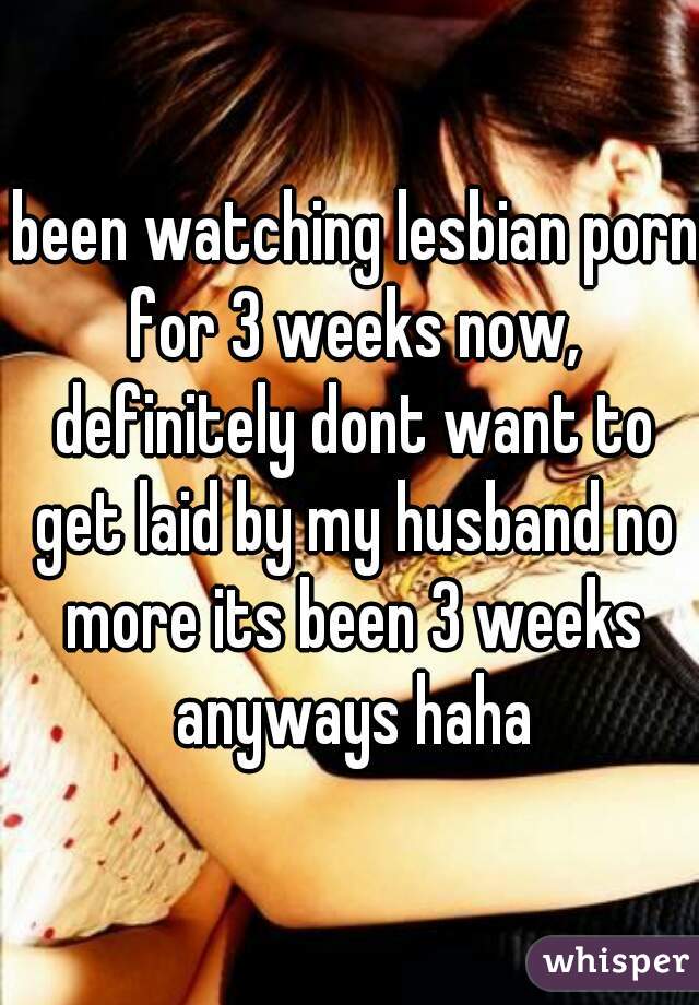  been watching lesbian porn for 3 weeks now, definitely dont want to get laid by my husband no more its been 3 weeks anyways haha