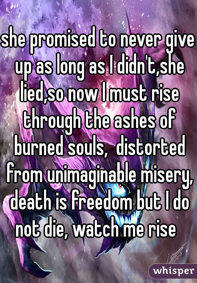 she promised to never give up as long as I didn't,she lied,so now I must rise through the ashes of burned souls,  distorted from unimaginable misery, death is freedom but I do not die, watch me rise  