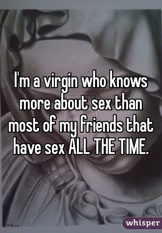 I'm a virgin who knows more about sex than most of my friends that have sex ALL THE TIME. 