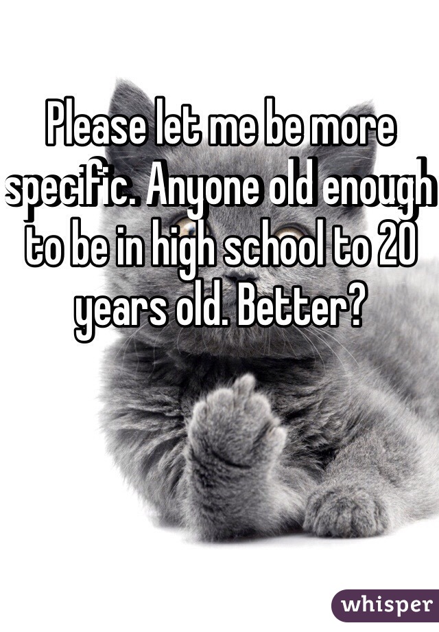 Please let me be more specific. Anyone old enough to be in high school to 20 years old. Better? 