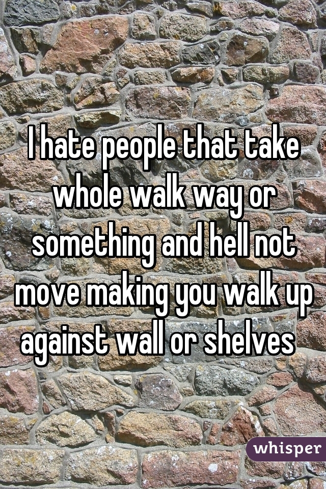 I hate people that take whole walk way or something and hell not move making you walk up against wall or shelves  