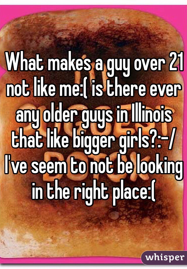 What makes a guy over 21 not like me:( is there ever any older guys in Illinois that like bigger girls?:-/ I've seem to not be looking in the right place:( 