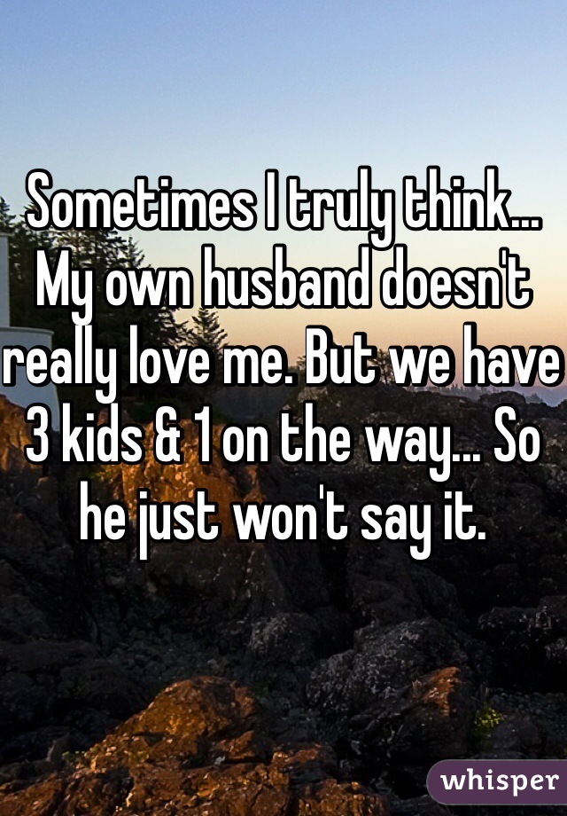 Sometimes I truly think... My own husband doesn't really love me. But we have 3 kids & 1 on the way... So he just won't say it.