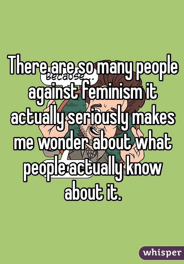 There are so many people against feminism it actually seriously makes me wonder about what people actually know about it. 