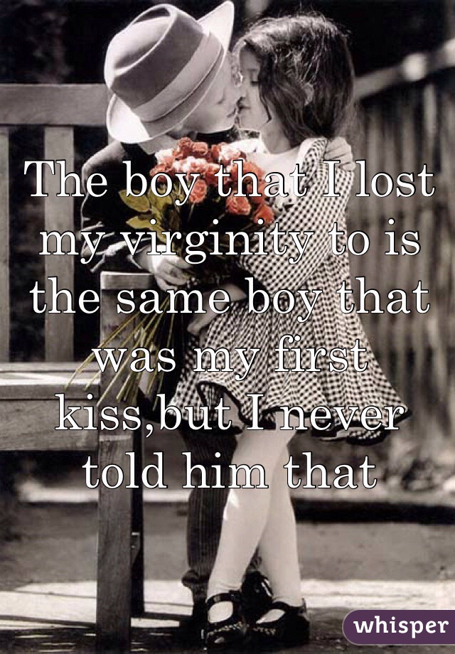 The boy that I lost my virginity to is the same boy that was my first kiss,but I never told him that