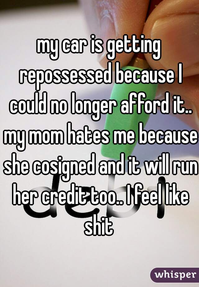 my car is getting repossessed because I could no longer afford it.. my mom hates me because she cosigned and it will run her credit too.. I feel like shit 