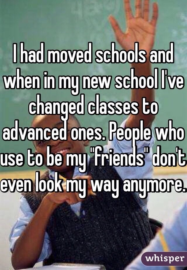 I had moved schools and when in my new school I've changed classes to advanced ones. People who use to be my "friends" don't even look my way anymore. 