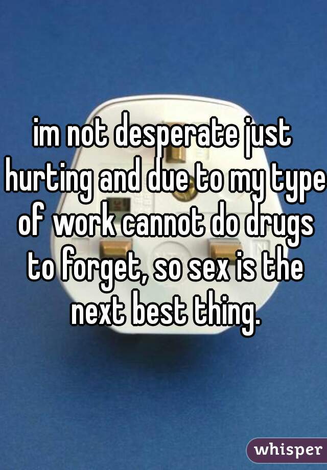 im not desperate just hurting and due to my type of work cannot do drugs to forget, so sex is the next best thing.