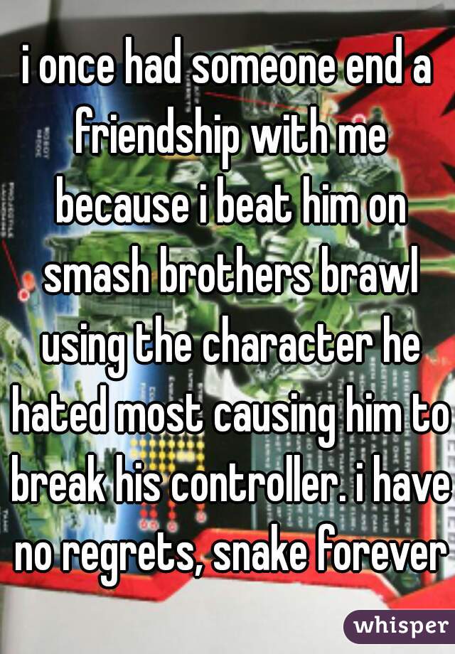 i once had someone end a friendship with me because i beat him on smash brothers brawl using the character he hated most causing him to break his controller. i have no regrets, snake forever!