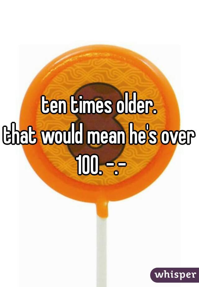 ten times older.
that would mean he's over 100. -.-