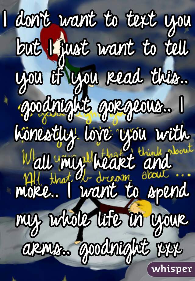 I don't want to text you but I just want to tell you if you read this.. goodnight gorgeous.. I honestly love you with all my heart and more.. I want to spend my whole life in your arms.. goodnight xxx