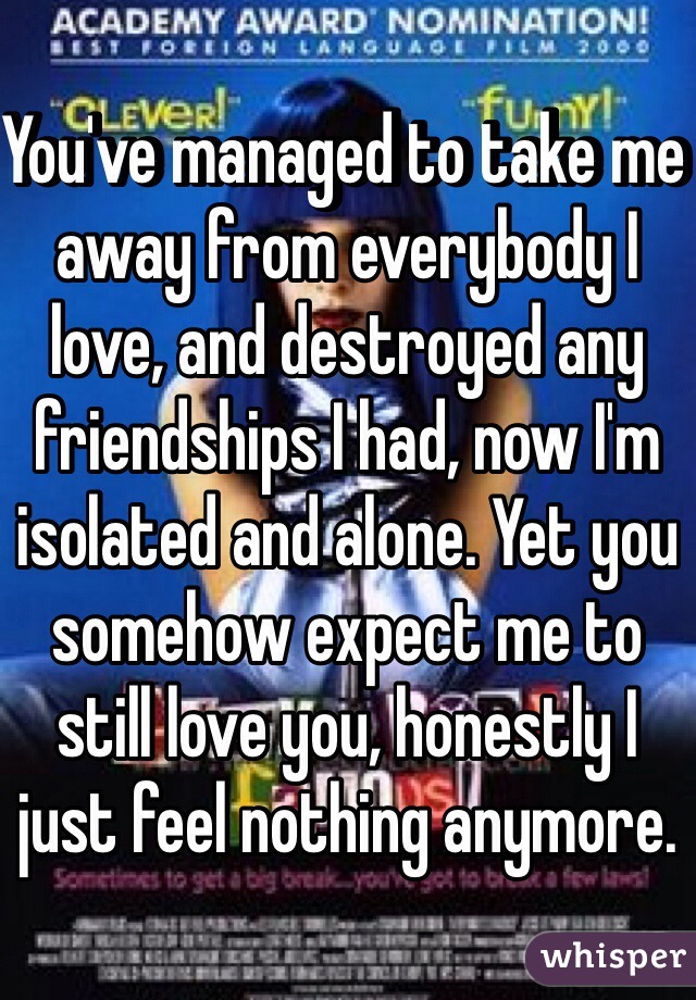 You've managed to take me away from everybody I love, and destroyed any friendships I had, now I'm isolated and alone. Yet you somehow expect me to still love you, honestly I just feel nothing anymore.  