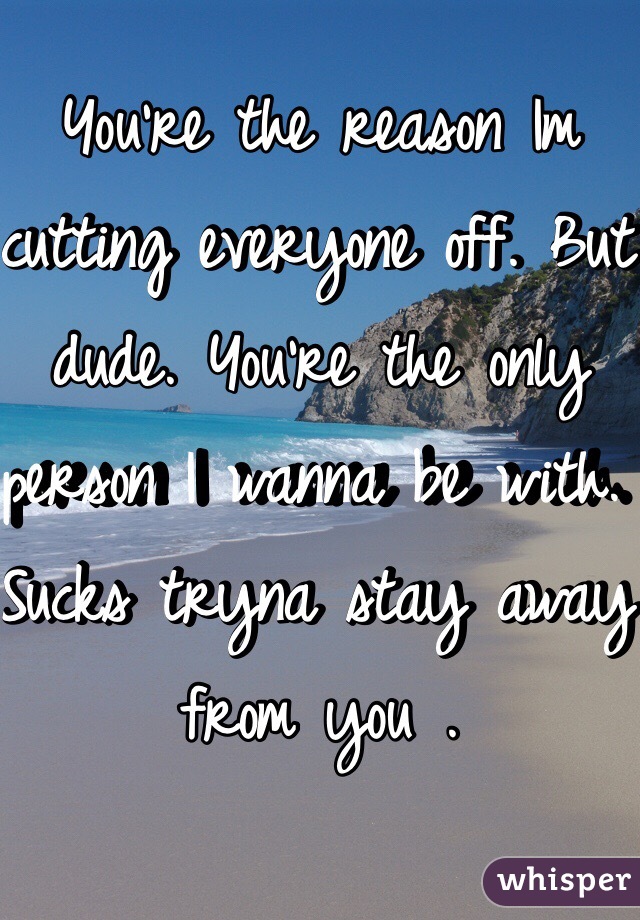 You're the reason Im cutting everyone off. But dude. You're the only person I wanna be with. Sucks tryna stay away from you .
