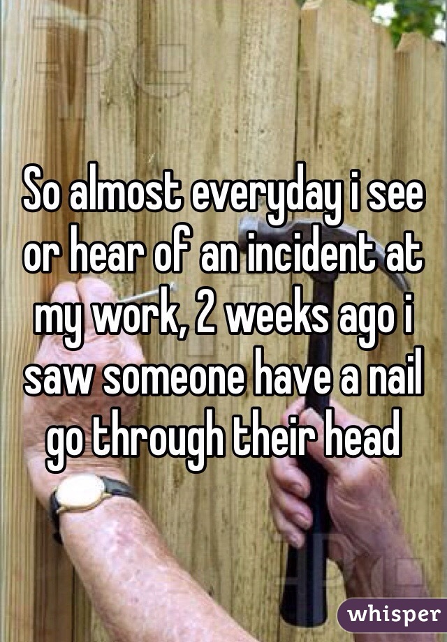 So almost everyday i see or hear of an incident at my work, 2 weeks ago i saw someone have a nail go through their head