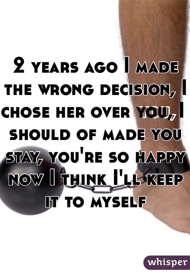 2 years ago I made the wrong decision, I chose her over you, I should of made you stay, you're so happy now I think I'll keep it to myself