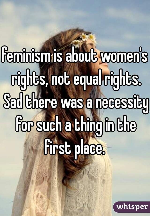 feminism is about women's rights, not equal rights. Sad there was a necessity for such a thing in the first place. 