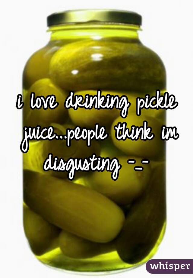 i love drinking pickle juice...people think im disgusting -_- 