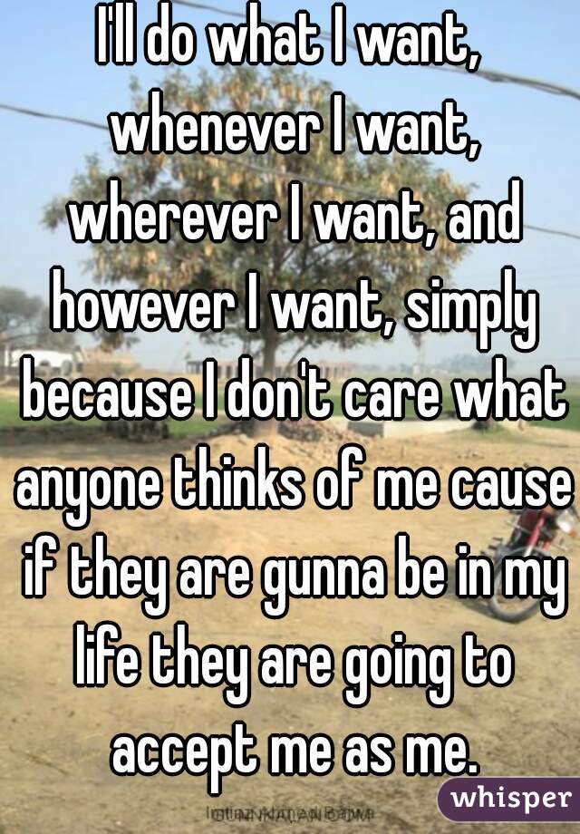 I'll do what I want, whenever I want, wherever I want, and however I want, simply because I don't care what anyone thinks of me cause if they are gunna be in my life they are going to accept me as me.