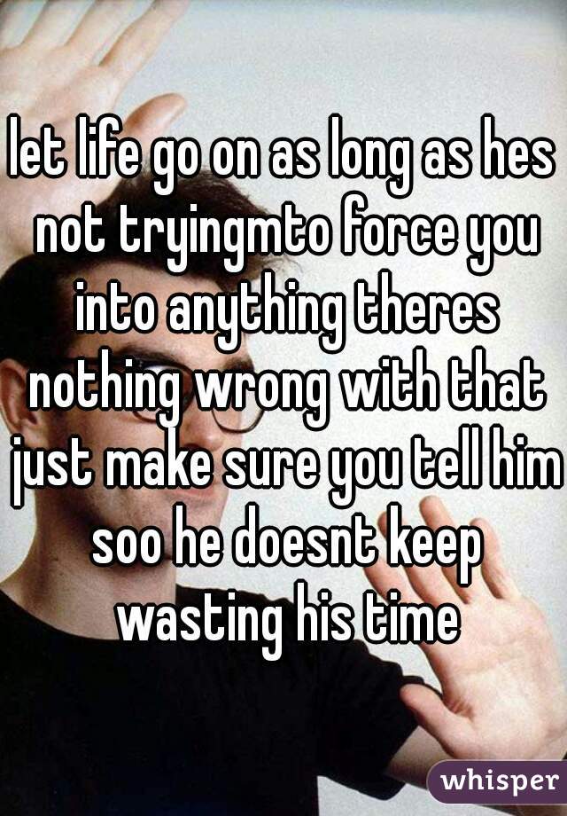 let life go on as long as hes not tryingmto force you into anything theres nothing wrong with that just make sure you tell him soo he doesnt keep wasting his time

