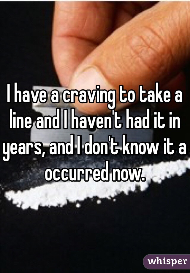 I have a craving to take a line and I haven't had it in years, and I don't know it a occurred now.