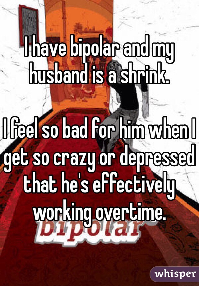 I have bipolar and my husband is a shrink.

I feel so bad for him when I get so crazy or depressed that he's effectively working overtime.