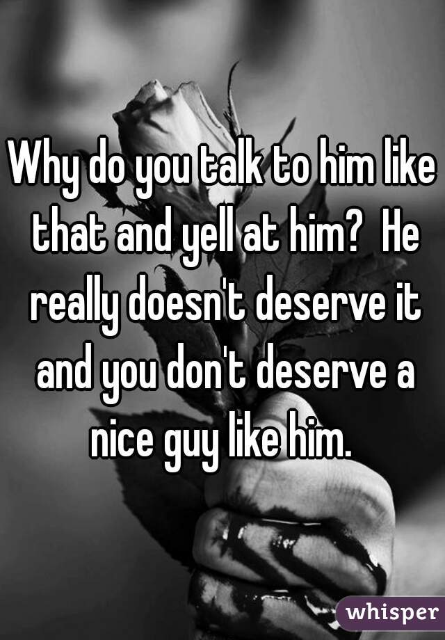 Why do you talk to him like that and yell at him?  He really doesn't deserve it and you don't deserve a nice guy like him. 