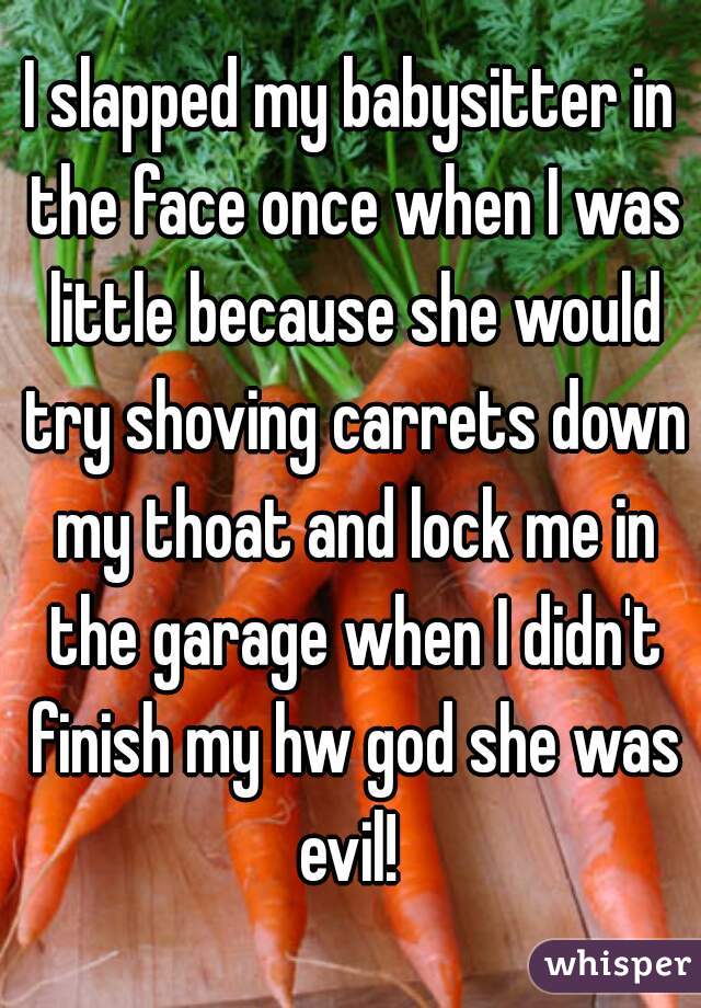 I slapped my babysitter in the face once when I was little because she would try shoving carrets down my thoat and lock me in the garage when I didn't finish my hw god she was evil! 