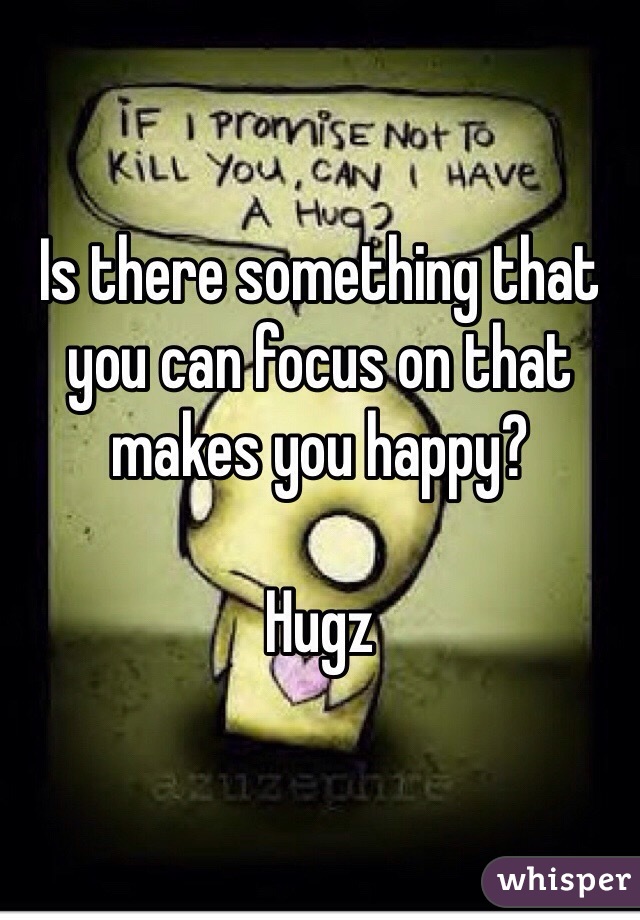 Is there something that you can focus on that makes you happy? 

Hugz