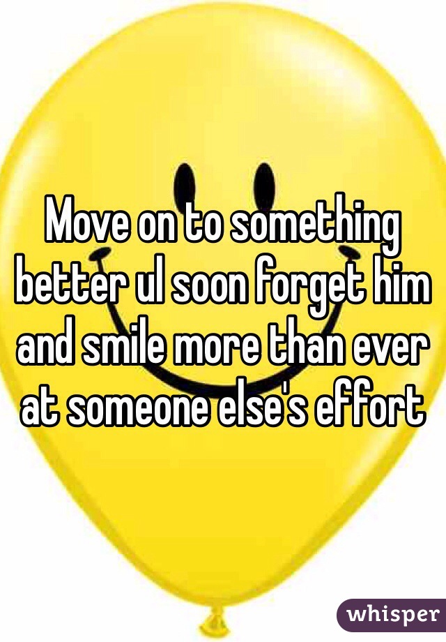 Move on to something better ul soon forget him and smile more than ever at someone else's effort